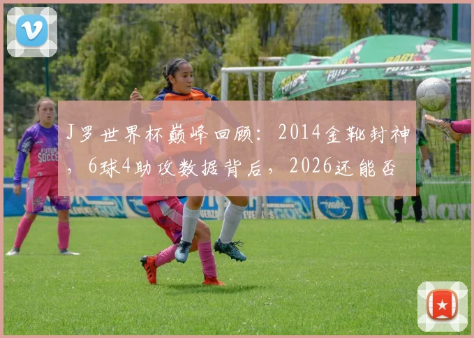 J罗世界杯巅峰回顾：2014金靴封神，6球4助攻数据背后，2026还能否闪耀？