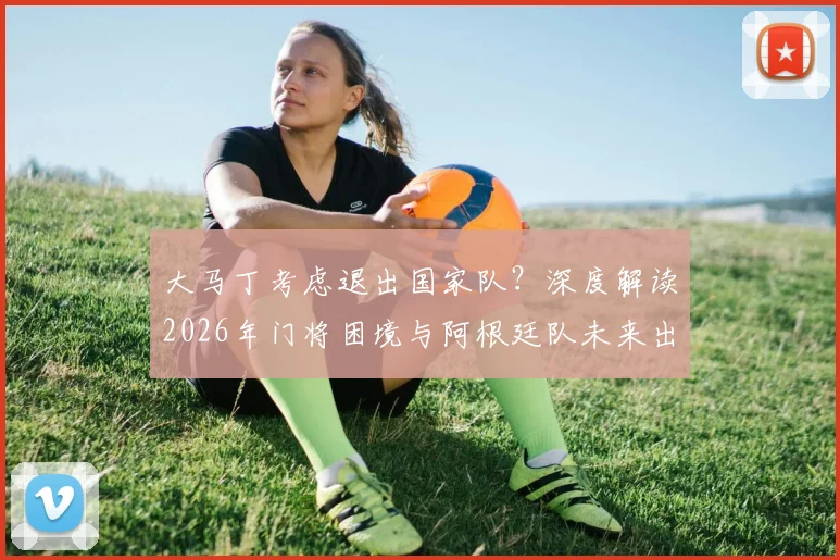 大马丁考虑退出国家队?深度解读2026年门将困境与阿根廷队未来出路