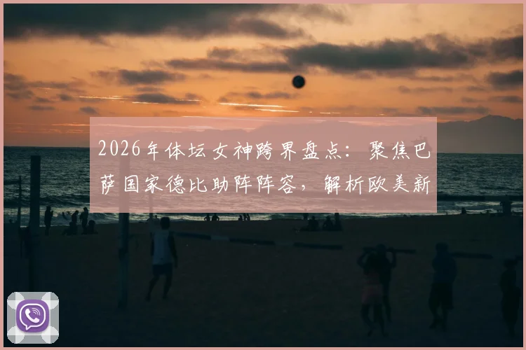 2026年体坛女神跨界盘点：聚焦巴萨国家德比助阵阵容，解析欧美新星娅娅体育联动全记录