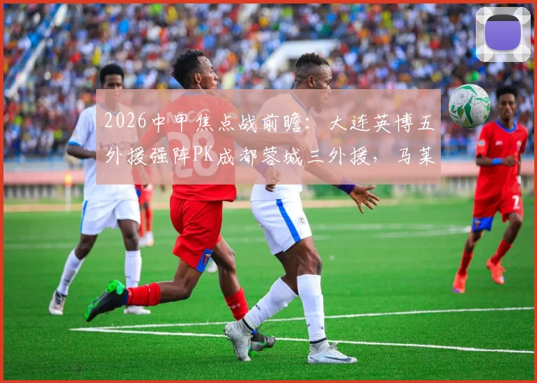 2026中甲焦点战前瞻：大连英博五外援强阵PK成都蓉城三外援，马莱莱先发成关键看点