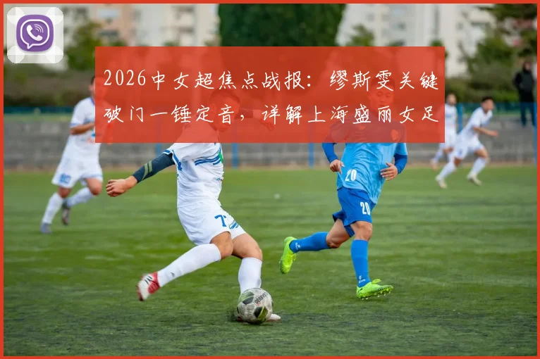 2026中女超焦点战报:缪斯雯关键破门一锤定音,详解上海盛丽女足1-0力克陕西志丹全过程