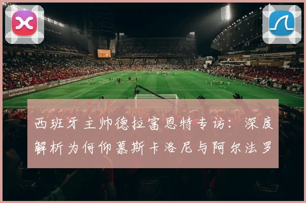 西班牙主帅德拉富恩特专访：深度解析为何仰慕斯卡洛尼与阿尔法罗的2026世界杯备战智慧