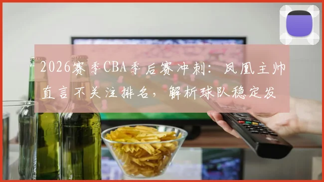 2026赛季CBA季后赛冲刺：凤凰主帅直言不关注排名，解析球队稳定发挥的三大关键与剩余赛程展望